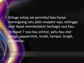• Diduga setiap zat penimbul bau hanya
merangsang satu jebis reseptor saja, sehingga
otak dapat membedakan berbagai rasa bau.
• Terdapat 7 rasa bau primer, yaitu bau eter
bunga, peppermint, muski, kamper, tengik,
dan pedas.

 