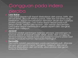 Luka Bakar
Luka bakar padak kulit dapat disebabkan oleh panas, listrik, dan
zat-zat kimia. Jika kulit terkena panas, listrik dan zat kimia yang
berlebihan. dapat menyebabkan kematian sel-sel dan rusaknya
protein pada jaringan. Luka bakar dapat terjadi pada kulit,
selaput lendir, saluran pernapasan, dan saluran pencernaan.
Luka bakar dapat menimbulkan gejala seperti sakit, bengkak,
merah dan melepuh.
 Jerawat
Jerawat adalah perdangan kelenjar sebasea. peradangan ini
banyak terjadi di daerah wajah, leher, dada, dan ounggung.
Jerawat biasanya terjadi pada saat pubertas karena pada saat
tersebut produksi hormon reproduksi meningkat.
 Dermatitis
Dermatitis adalah peradangan pada permukaan kulit, ditandai
dengan gatal-gatal merah, bengkak, melepuh, dan berair.
Bisanya disebabkan oleh zat kimia, obat-obatan dan getah
tumbuh-tumbuhan.


 
