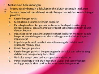 • Mekanisme Keseimbangan
1. Proses keseimbangan dilakukan oleh saluran setengah lingkaran
2. Saluran tersebut mendeteksi keseimbangan rotasi dan keseimbangan
gravitasi

a.
b.
c.

d.

a.
b.
c.

Keseimbangan rotasi
Melibatkan 3 saluran setengah lingkaran
Pada bagian dasar ketiga saluran tersebut terdapat struktur yang
disebut ampula, didalam ampula terdapat sel rambut didalam gelatin
disebut kupula
Pada saat cairan didalam saluran setengah lingkaran mengalir, kupula
bergerak sesuai dengan arah aliran sehingga menimbulkan impulsimpuls saraf
Impuls-impuls saraf tersebut kemudian mengalir melalui saraf
vestibular menuju otak
Keseimbangan gravitasi
Keseimbangan gravitasi bergantung pada utrikulus dan sakulus yang
didalamnya mengandung batu otolit
Utrikulus sangat peka terhadap gerakan naik turun
Pergerakan batu otolit akan menekan ujung saraf keseimbangan
sehingga impuls akan terkirim kepusat keseimbangan otak

 