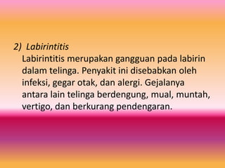 2) Labirintitis
Labirintitis merupakan gangguan pada labirin
dalam telinga. Penyakit ini disebabkan oleh
infeksi, gegar otak, dan alergi. Gejalanya
antara lain telinga berdengung, mual, muntah,
vertigo, dan berkurang pendengaran.

 
