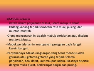 3)Motion sickness
Ketika dalam perjalanan di laut, udara maupun darat
kadang-kadang terjadi semacam rasa mual, pusing, dan
muntah-muntah.
- Orang mengatakan ini adalah mabuk perjalanan atau disebut
motion sickness.
- Mabuk perjalanan ini merupakan gangguan pada fungsi
keseimbangan.
- Penyebabnya adalah rangsangan yang terus menerus oleh
gerakan atau getaran-getaran yang terjadi selama
perjalanan, baik darat, laut maupun udara. Biasanya disertai
dengan muka pucat, berkeringat dingin dan pusing.

 