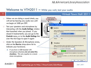 Welcome to VTH2011 – While you wait, test your audio
1                                                                   Virtual Town Hall 2011
    Unless we are doing a sound check, you
     will not be hearing any audio now until
     we begin at 3:00 pm CDT.
    Test your speakers and microphone by
     interacting with the Audio Settings window
     that launched when you joined. If you
     closed it inadvertently you can go to the
     Controls menu, or to the Audio Settings link
     over the ALA logo to open it again
    Under the Speakers & Microphone areas,
     click on the Device: drop-down list to
     indicate your hardware.
        If you have a USB headset with
         microphone attached, do not select this
         checkbox. This only applies to a stand-
         alone microphone.



    #vth2011        For captioning go to http://tinyurl.com/alavthcap          June 1, 2011
 