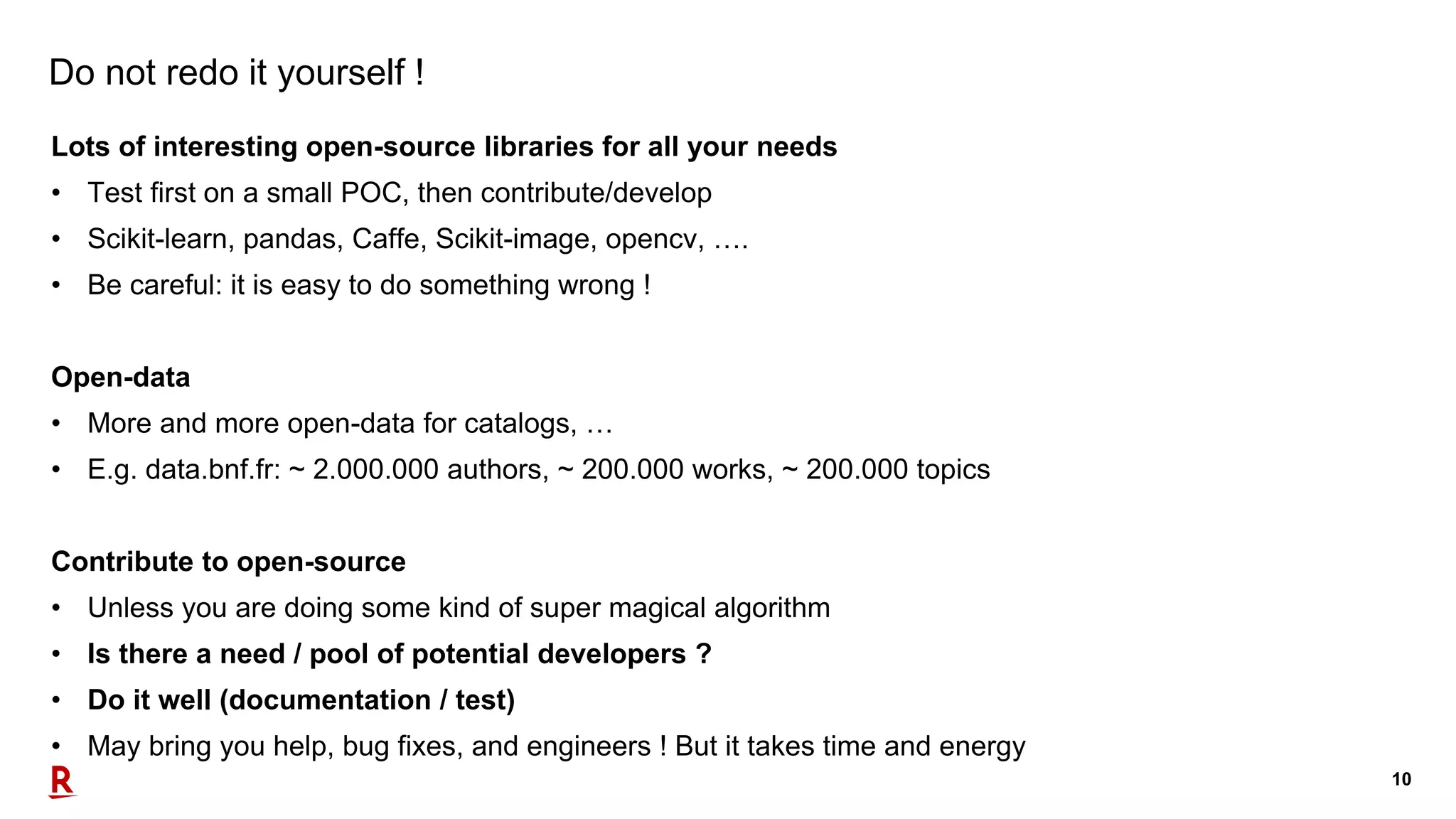 10
Do not redo it yourself !
Lots of interesting open-source libraries for all your needs
• Test first on a small POC, then contribute/develop
• Scikit-learn, pandas, Caffe, Scikit-image, opencv, ….
• Be careful: it is easy to do something wrong !
Open-data
• More and more open-data for catalogs, …
• E.g. data.bnf.fr: ~ 2.000.000 authors, ~ 200.000 works, ~ 200.000 topics
Contribute to open-source
• Unless you are doing some kind of super magical algorithm
• Is there a need / pool of potential developers ?
• Do it well (documentation / test)
• May bring you help, bug fixes, and engineers ! But it takes time and energy
 