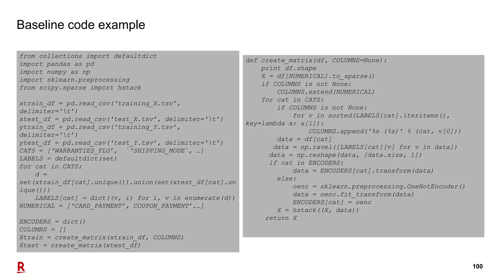 100
Baseline code example
from collections import defaultdict
import pandas as pd
import numpy as np
import sklearn.preprocessing
from scipy.sparse import hstack
xtrain_df = pd.read_csv('training_X.tsv’,
delimiter='t’)
xtest_df = pd.read_csv('test_X.tsv’, delimiter='t’)
ytrain_df = pd.read_csv('training_Y.tsv’,
delimiter='t’)
ytest_df = pd.read_csv('test_Y.tsv’, delimiter='t’)
CATS = ['WARRANTIES_FLG’, `'SHIPPING_MODE`, …]
LABELS = defaultdict(set)
for cat in CATS:
d =
set(xtrain_df[cat].unique()).union(set(xtest_df[cat].un
ique()))
LABELS[cat] = dict((v, i) for i, v in enumerate(d))
NUMERICAL = ['CARD_PAYMENT’, COUPON_PAYMENT’,…]
ENCODERS = dict()
COLUMNS = []
Xtrain = create_matrix(xtrain_df, COLUMNS)
Xtest = create_matrix(xtest_df)
def create_matrix(df, COLUMNS=None):
print df.shape
X = df[NUMERICAL].to_sparse()
if COLUMNS is not None:
COLUMNS.extend(NUMERICAL)
for cat in CATS:
if COLUMNS is not None:
for v in sorted(LABELS[cat].iteritems(),
key=lambda x: x[1]):
COLUMNS.append('%s (%s)' % (cat, v[0]))
data = df[cat]
data = np.ravel([LABELS[cat][v] for v in data])
data = np.reshape(data, [data.size, 1])
if cat in ENCODERS:
data = ENCODERS[cat].transform(data)
else:
oenc = sklearn.preprocessing.OneHotEncoder()
data = oenc.fit_transform(data)
ENCODERS[cat] = oenc
X = hstack((X, data))
return X
 