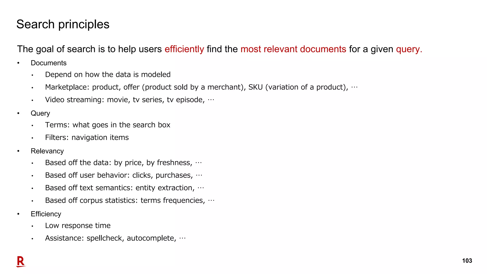 103
Search principles
The goal of search is to help users efficiently find the most relevant documents for a given query.
• Documents
• Depend on how the data is modeled
• Marketplace: product, offer (product sold by a merchant), SKU (variation of a product), …
• Video streaming: movie, tv series, tv episode, …
• Query
• Terms: what goes in the search box
• Filters: navigation items
• Relevancy
• Based off the data: by price, by freshness, …
• Based off user behavior: clicks, purchases, …
• Based off text semantics: entity extraction, …
• Based off corpus statistics: terms frequencies, …
• Efficiency
• Low response time
• Assistance: spellcheck, autocomplete, …
 