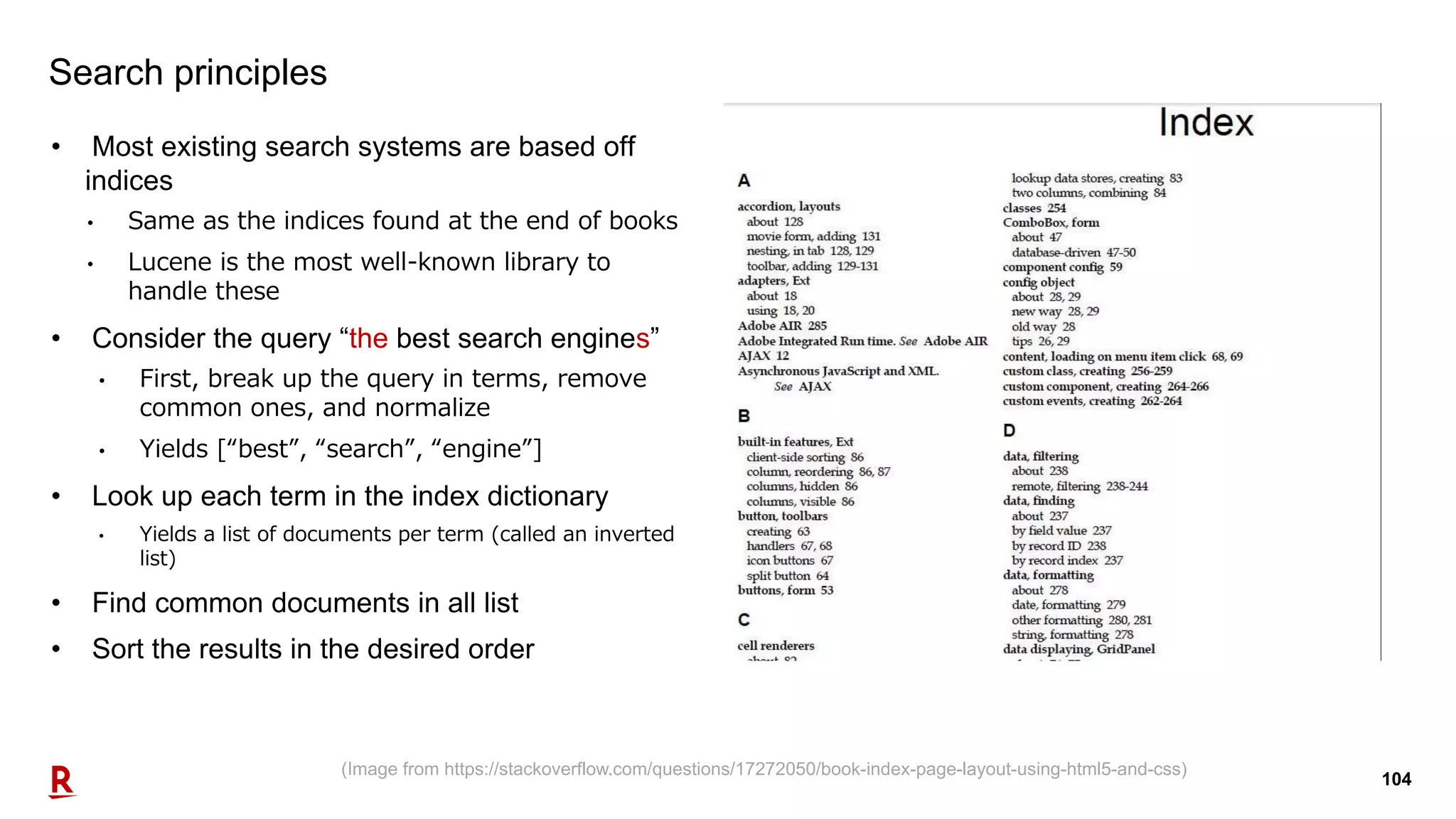 104
Search principles
• Most existing search systems are based off
indices
• Same as the indices found at the end of books
• Lucene is the most well-known library to
handle these
• Consider the query “the best search engines”
• First, break up the query in terms, remove
common ones, and normalize
• Yields [“best”, “search”, “engine”]
• Look up each term in the index dictionary
• Yields a list of documents per term (called an inverted
list)
• Find common documents in all list
• Sort the results in the desired order
(Image from https://stackoverflow.com/questions/17272050/book-index-page-layout-using-html5-and-css)
 