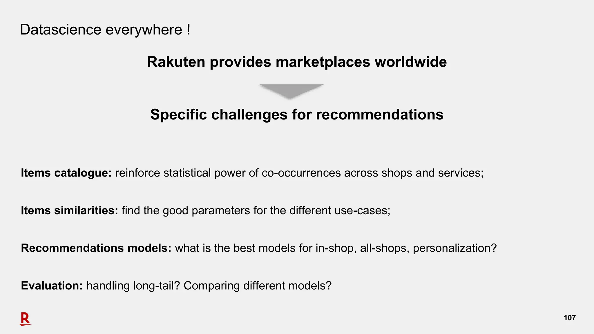 107107
Datascience everywhere !
Rakuten provides marketplaces worldwide
Specific challenges for recommendations
Items catalogue: reinforce statistical power of co-occurrences across shops and services;
Items similarities: find the good parameters for the different use-cases;
Recommendations models: what is the best models for in-shop, all-shops, personalization?
Evaluation: handling long-tail? Comparing different models?
 