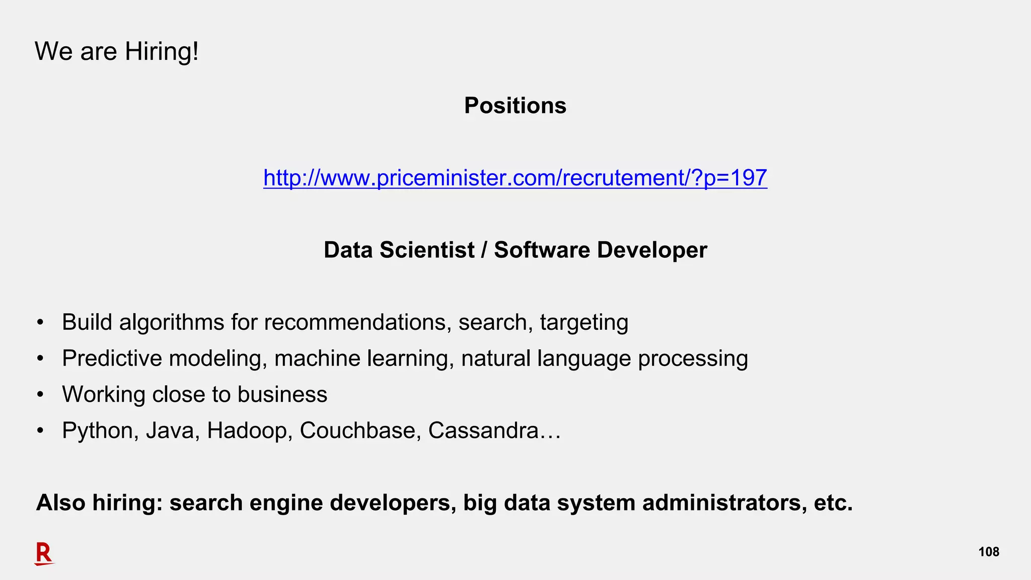 108108
We are Hiring!
Positions
http://www.priceminister.com/recrutement/?p=197
Data Scientist / Software Developer
• Build algorithms for recommendations, search, targeting
• Predictive modeling, machine learning, natural language processing
• Working close to business
• Python, Java, Hadoop, Couchbase, Cassandra…
Also hiring: search engine developers, big data system administrators, etc.
 