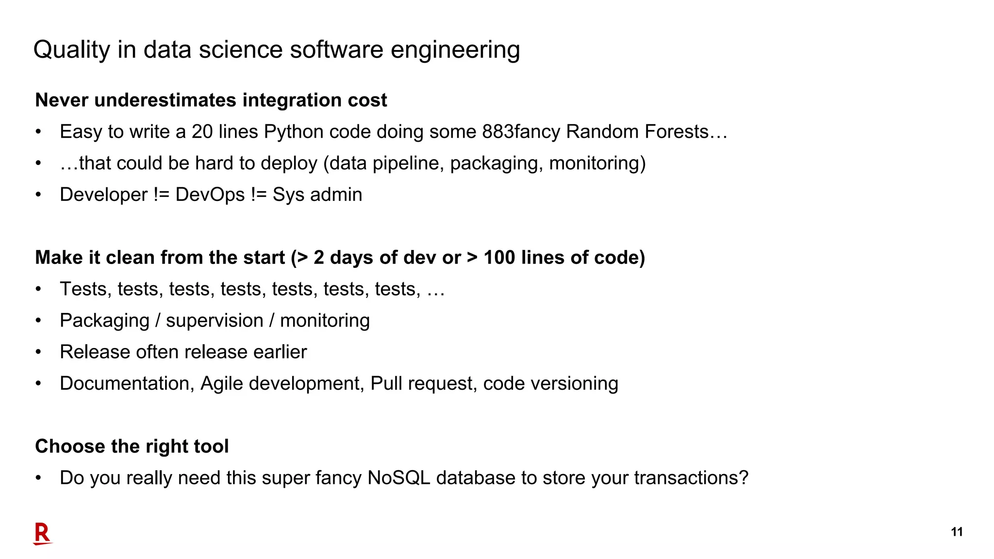 11
Quality in data science software engineering
Never underestimates integration cost
• Easy to write a 20 lines Python code doing some 883fancy Random Forests…
• …that could be hard to deploy (data pipeline, packaging, monitoring)
• Developer != DevOps != Sys admin
Make it clean from the start (> 2 days of dev or > 100 lines of code)
• Tests, tests, tests, tests, tests, tests, tests, …
• Packaging / supervision / monitoring
• Release often release earlier
• Documentation, Agile development, Pull request, code versioning
Choose the right tool
• Do you really need this super fancy NoSQL database to store your transactions?
 