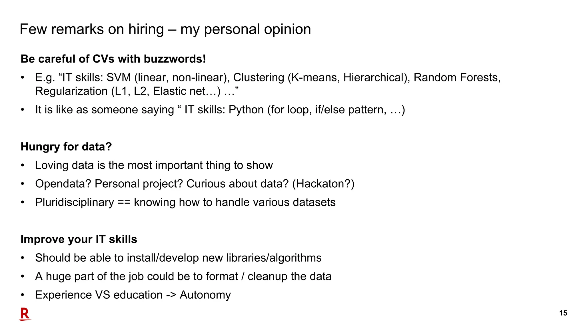 15
Few remarks on hiring – my personal opinion
Be careful of CVs with buzzwords!
• E.g. “IT skills: SVM (linear, non-linear), Clustering (K-means, Hierarchical), Random Forests,
Regularization (L1, L2, Elastic net…) …”
• It is like as someone saying “ IT skills: Python (for loop, if/else pattern, …)
Hungry for data?
• Loving data is the most important thing to show
• Opendata? Personal project? Curious about data? (Hackaton?)
• Pluridisciplinary == knowing how to handle various datasets
Improve your IT skills
• Should be able to install/develop new libraries/algorithms
• A huge part of the job could be to format / cleanup the data
• Experience VS education -> Autonomy
 