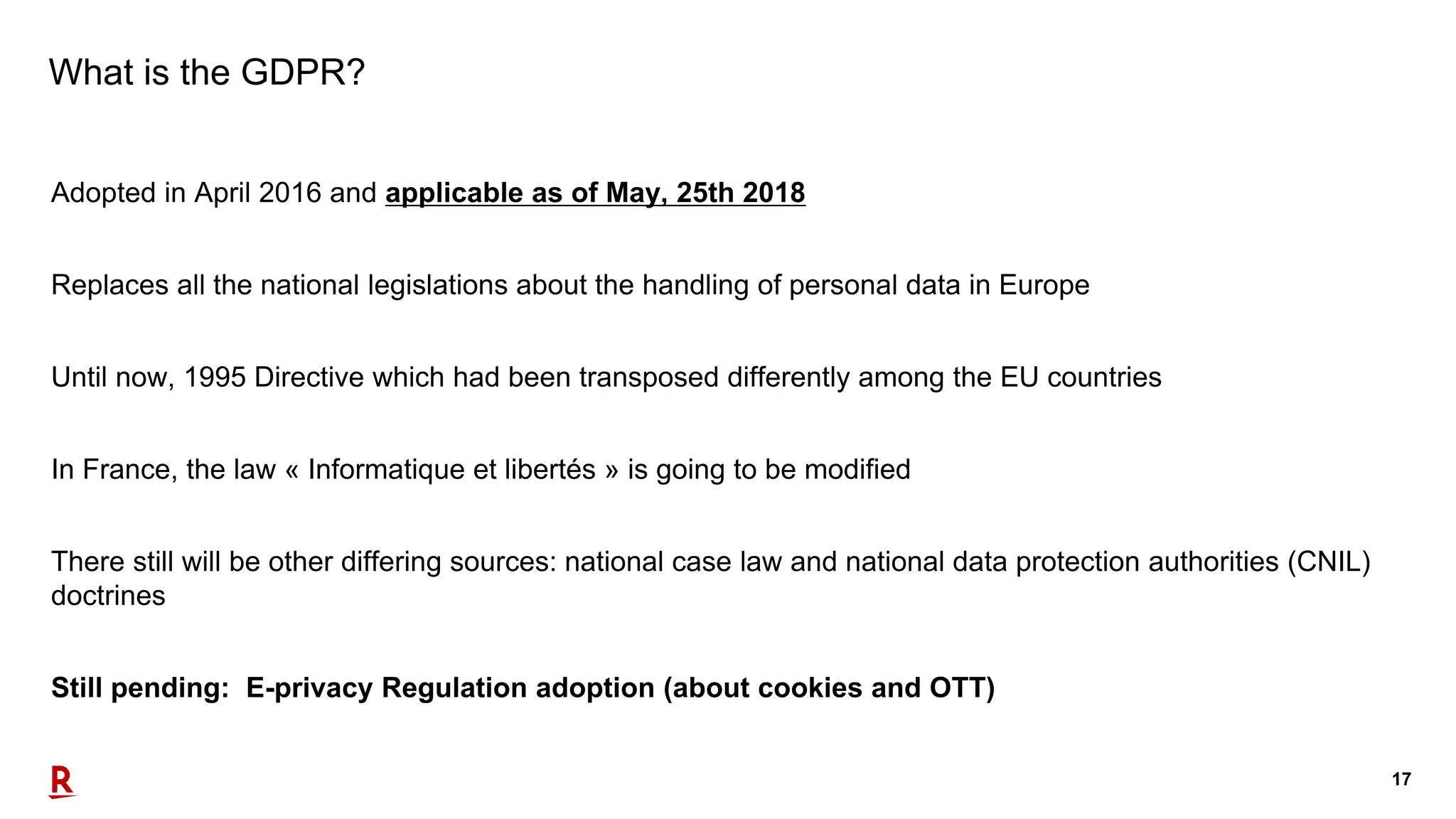 17
What is the GDPR?
Adopted in April 2016 and applicable as of May, 25th 2018
Replaces all the national legislations about the handling of personal data in Europe
Until now, 1995 Directive which had been transposed differently among the EU countries
In France, the law « Informatique et libertés » is going to be modified
There still will be other differing sources: national case law and national data protection authorities (CNIL)
doctrines
Still pending: E-privacy Regulation adoption (about cookies and OTT)
 