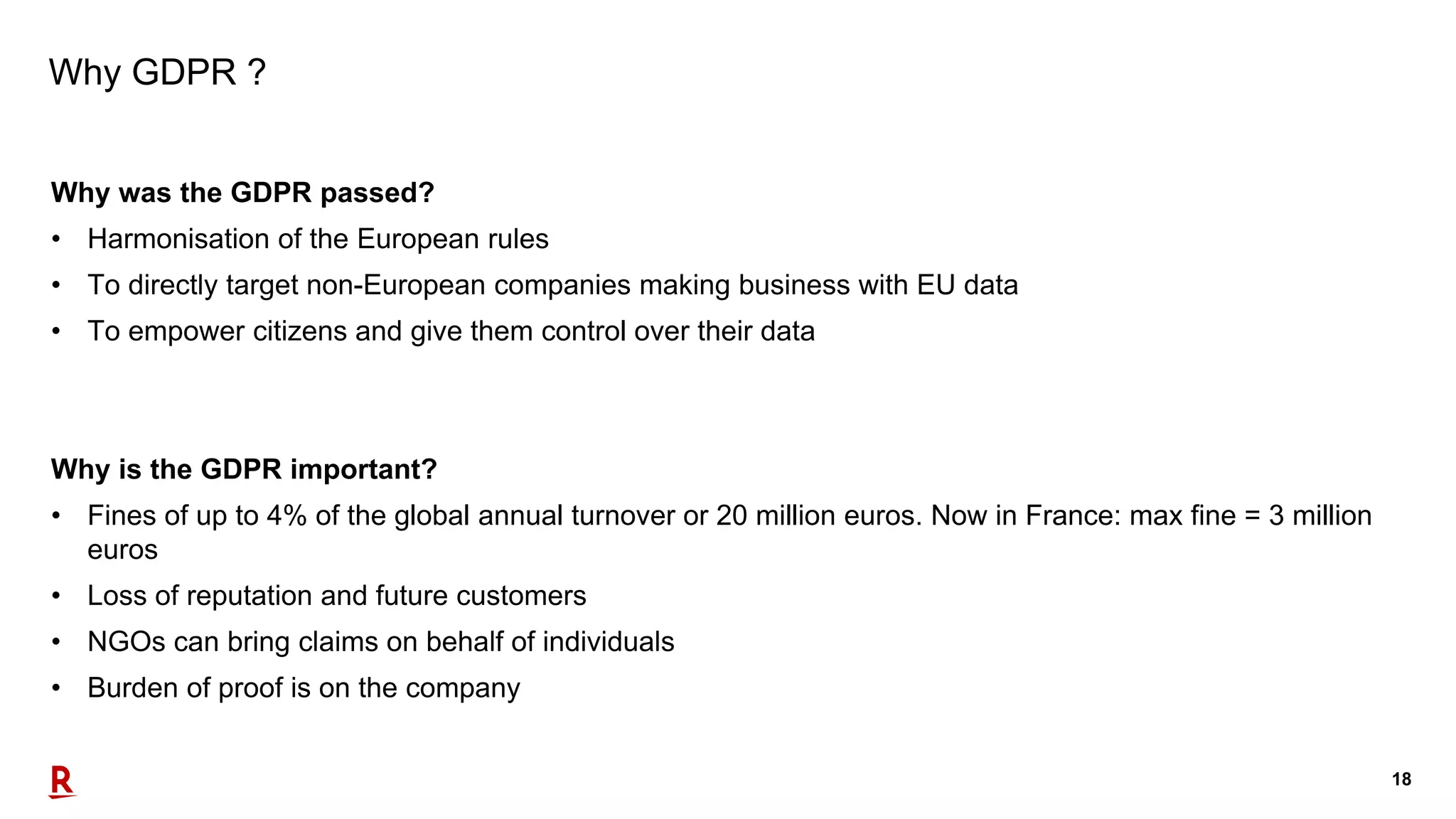 18
Why GDPR ?
Why was the GDPR passed?
• Harmonisation of the European rules
• To directly target non-European companies making business with EU data
• To empower citizens and give them control over their data
Why is the GDPR important?
• Fines of up to 4% of the global annual turnover or 20 million euros. Now in France: max fine = 3 million
euros
• Loss of reputation and future customers
• NGOs can bring claims on behalf of individuals
• Burden of proof is on the company
 
