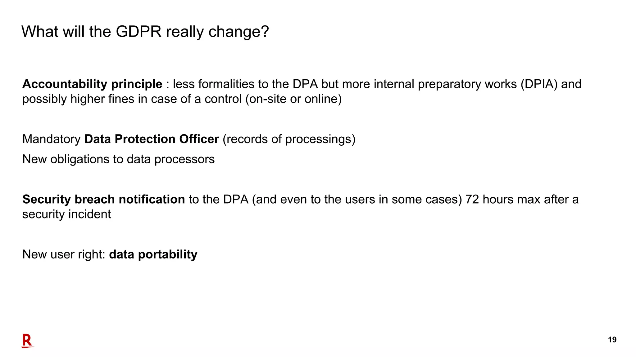 19
What will the GDPR really change?
Accountability principle : less formalities to the DPA but more internal preparatory works (DPIA) and
possibly higher fines in case of a control (on-site or online)
Mandatory Data Protection Officer (records of processings)
New obligations to data processors
Security breach notification to the DPA (and even to the users in some cases) 72 hours max after a
security incident
New user right: data portability
 