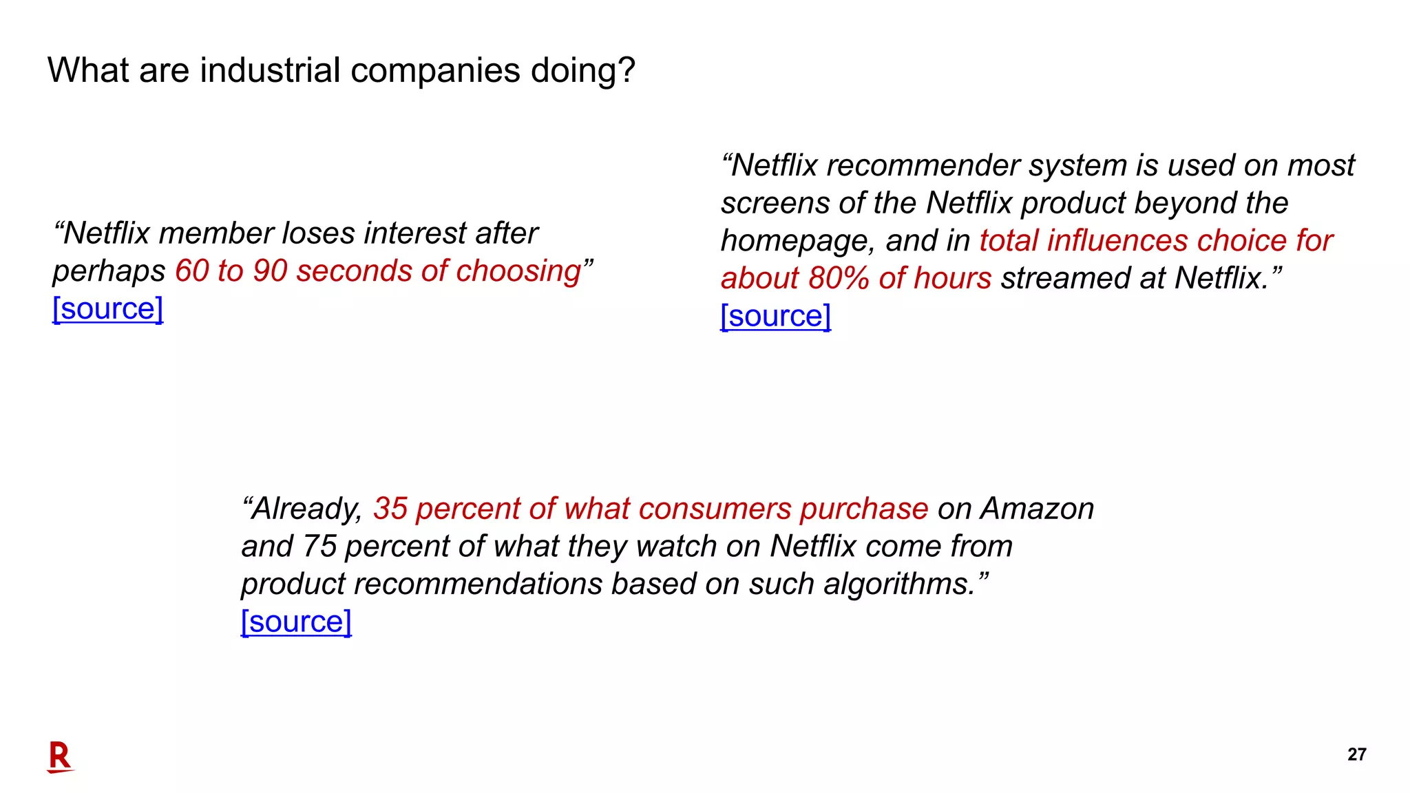 27
What are industrial companies doing?
“Netflix member loses interest after
perhaps 60 to 90 seconds of choosing”
[source]
“Netflix recommender system is used on most
screens of the Netflix product beyond the
homepage, and in total influences choice for
about 80% of hours streamed at Netflix.”
[source]
“Already, 35 percent of what consumers purchase on Amazon
and 75 percent of what they watch on Netflix come from
product recommendations based on such algorithms.”
[source]
 