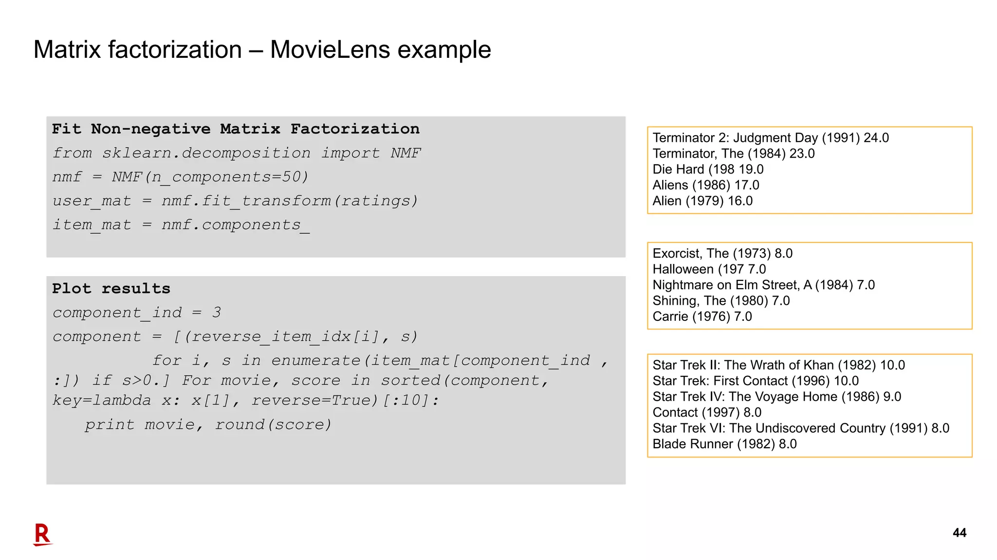 44
Matrix factorization – MovieLens example
Fit Non-negative Matrix Factorization
from sklearn.decomposition import NMF
nmf = NMF(n_components=50)
user_mat = nmf.fit_transform(ratings)
item_mat = nmf.components_
Plot results
component_ind = 3
component = [(reverse_item_idx[i], s)
for i, s in enumerate(item_mat[component_ind ,
:]) if s>0.] For movie, score in sorted(component,
key=lambda x: x[1], reverse=True)[:10]:
print movie, round(score)
Terminator 2: Judgment Day (1991) 24.0
Terminator, The (1984) 23.0
Die Hard (198 19.0
Aliens (1986) 17.0
Alien (1979) 16.0
Exorcist, The (1973) 8.0
Halloween (197 7.0
Nightmare on Elm Street, A (1984) 7.0
Shining, The (1980) 7.0
Carrie (1976) 7.0
Star Trek II: The Wrath of Khan (1982) 10.0
Star Trek: First Contact (1996) 10.0
Star Trek IV: The Voyage Home (1986) 9.0
Contact (1997) 8.0
Star Trek VI: The Undiscovered Country (1991) 8.0
Blade Runner (1982) 8.0
 