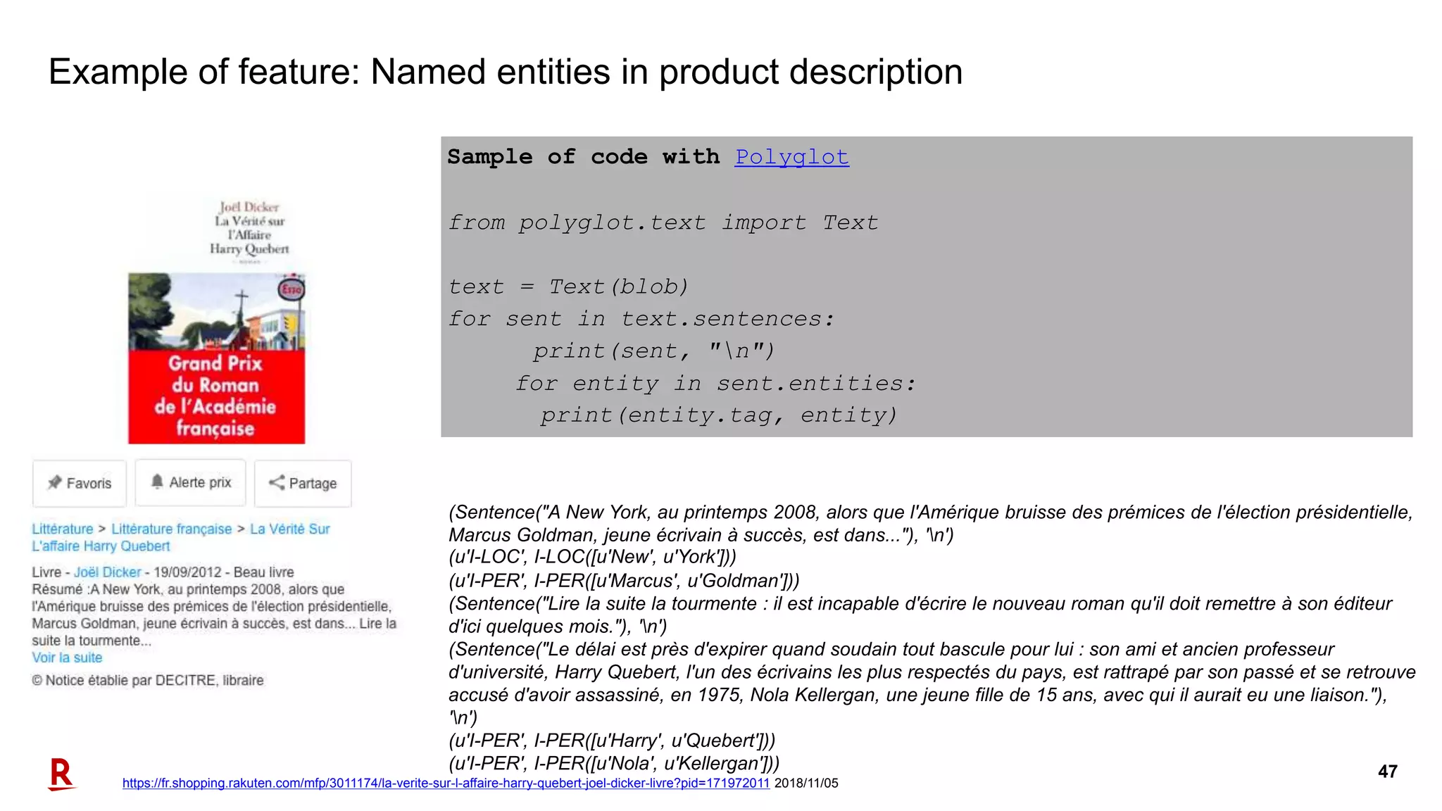 47
Example of feature: Named entities in product description
Sample of code with Polyglot
from polyglot.text import Text
text = Text(blob)
for sent in text.sentences:
print(sent, "n")
for entity in sent.entities:
print(entity.tag, entity)
(Sentence("A New York, au printemps 2008, alors que l'Amérique bruisse des prémices de l'élection présidentielle,
Marcus Goldman, jeune écrivain à succès, est dans..."), 'n')
(u'I-LOC', I-LOC([u'New', u'York']))
(u'I-PER', I-PER([u'Marcus', u'Goldman']))
(Sentence("Lire la suite la tourmente : il est incapable d'écrire le nouveau roman qu'il doit remettre à son éditeur
d'ici quelques mois."), 'n')
(Sentence("Le délai est près d'expirer quand soudain tout bascule pour lui : son ami et ancien professeur
d'université, Harry Quebert, l'un des écrivains les plus respectés du pays, est rattrapé par son passé et se retrouve
accusé d'avoir assassiné, en 1975, Nola Kellergan, une jeune fille de 15 ans, avec qui il aurait eu une liaison."),
'n')
(u'I-PER', I-PER([u'Harry', u'Quebert']))
(u'I-PER', I-PER([u'Nola', u'Kellergan']))
https://fr.shopping.rakuten.com/mfp/3011174/la-verite-sur-l-affaire-harry-quebert-joel-dicker-livre?pid=171972011 2018/11/05
 