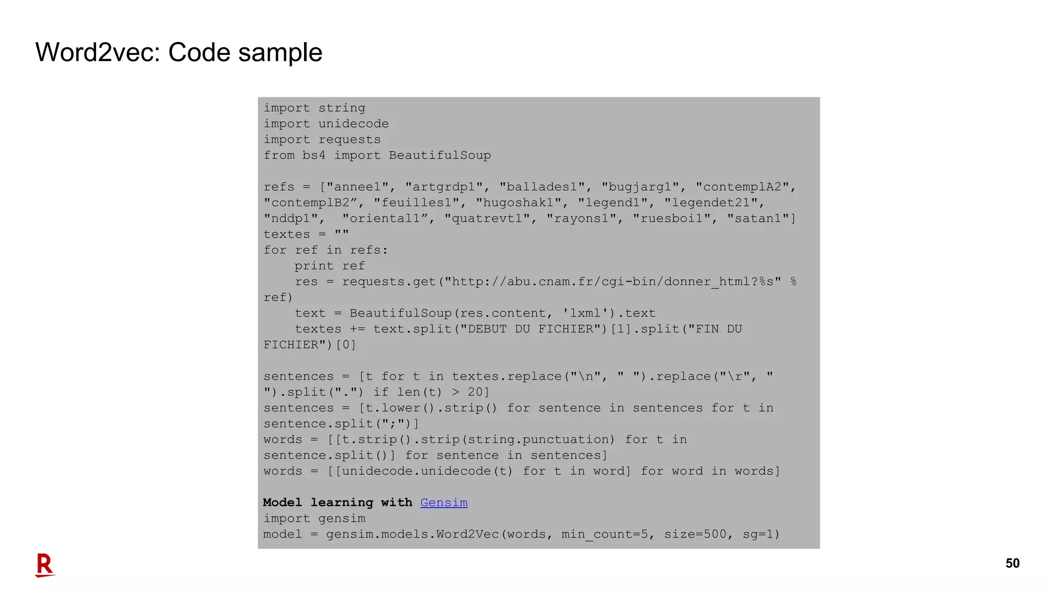 50
Word2vec: Code sample
import string
import unidecode
import requests
from bs4 import BeautifulSoup
refs = ["annee1", "artgrdp1", "ballades1", "bugjarg1", "contemplA2",
"contemplB2”, "feuilles1", "hugoshak1", "legend1", "legendet21",
"nddp1", "oriental1”, "quatrevt1", "rayons1", "ruesboi1", "satan1"]
textes = ""
for ref in refs:
print ref
res = requests.get("http://abu.cnam.fr/cgi-bin/donner_html?%s" %
ref)
text = BeautifulSoup(res.content, 'lxml').text
textes += text.split("DEBUT DU FICHIER")[1].split("FIN DU
FICHIER")[0]
sentences = [t for t in textes.replace("n", " ").replace("r", "
").split(".") if len(t) > 20]
sentences = [t.lower().strip() for sentence in sentences for t in
sentence.split(";")]
words = [[t.strip().strip(string.punctuation) for t in
sentence.split()] for sentence in sentences]
words = [[unidecode.unidecode(t) for t in word] for word in words]
Model learning with Gensim
import gensim
model = gensim.models.Word2Vec(words, min_count=5, size=500, sg=1)
 