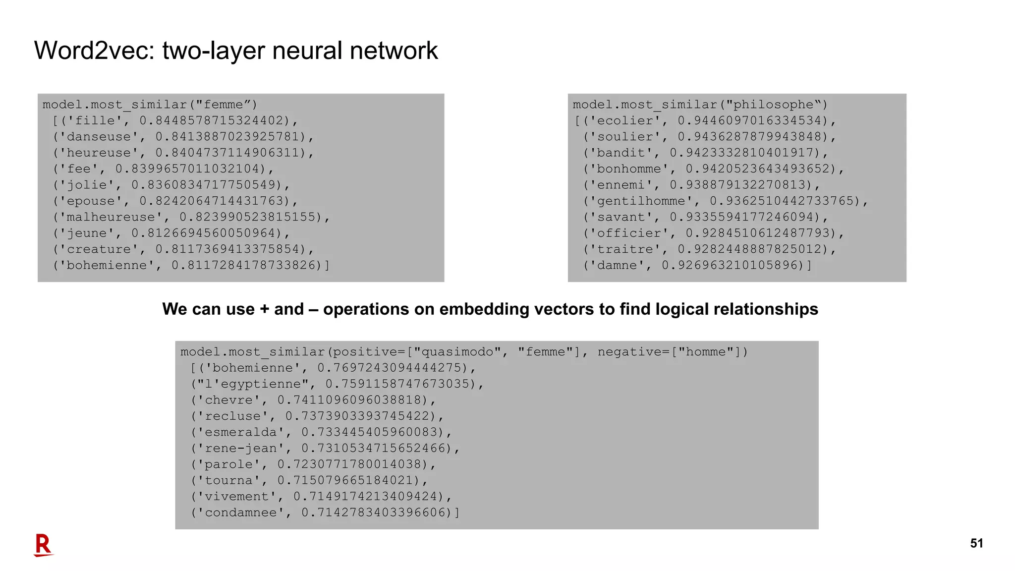51
Word2vec: two-layer neural network
We can use + and – operations on embedding vectors to find logical relationships
model.most_similar("femme”)
[('fille', 0.8448578715324402),
('danseuse', 0.8413887023925781),
('heureuse', 0.8404737114906311),
('fee', 0.8399657011032104),
('jolie', 0.8360834717750549),
('epouse', 0.8242064714431763),
('malheureuse', 0.823990523815155),
('jeune', 0.8126694560050964),
('creature', 0.8117369413375854),
('bohemienne', 0.8117284178733826)]
model.most_similar(positive=["quasimodo", "femme"], negative=["homme"])
[('bohemienne', 0.7697243094444275),
("l'egyptienne", 0.7591158747673035),
('chevre', 0.7411096096038818),
('recluse', 0.7373903393745422),
('esmeralda', 0.733445405960083),
('rene-jean', 0.7310534715652466),
('parole', 0.7230771780014038),
('tourna', 0.715079665184021),
('vivement', 0.7149174213409424),
('condamnee', 0.7142783403396606)]
model.most_similar("philosophe“)
[('ecolier', 0.9446097016334534),
('soulier', 0.9436287879943848),
('bandit', 0.9423332810401917),
('bonhomme', 0.9420523643493652),
('ennemi', 0.938879132270813),
('gentilhomme', 0.9362510442733765),
('savant', 0.9335594177246094),
('officier', 0.9284510612487793),
('traitre', 0.9282448887825012),
('damne', 0.926963210105896)]
 