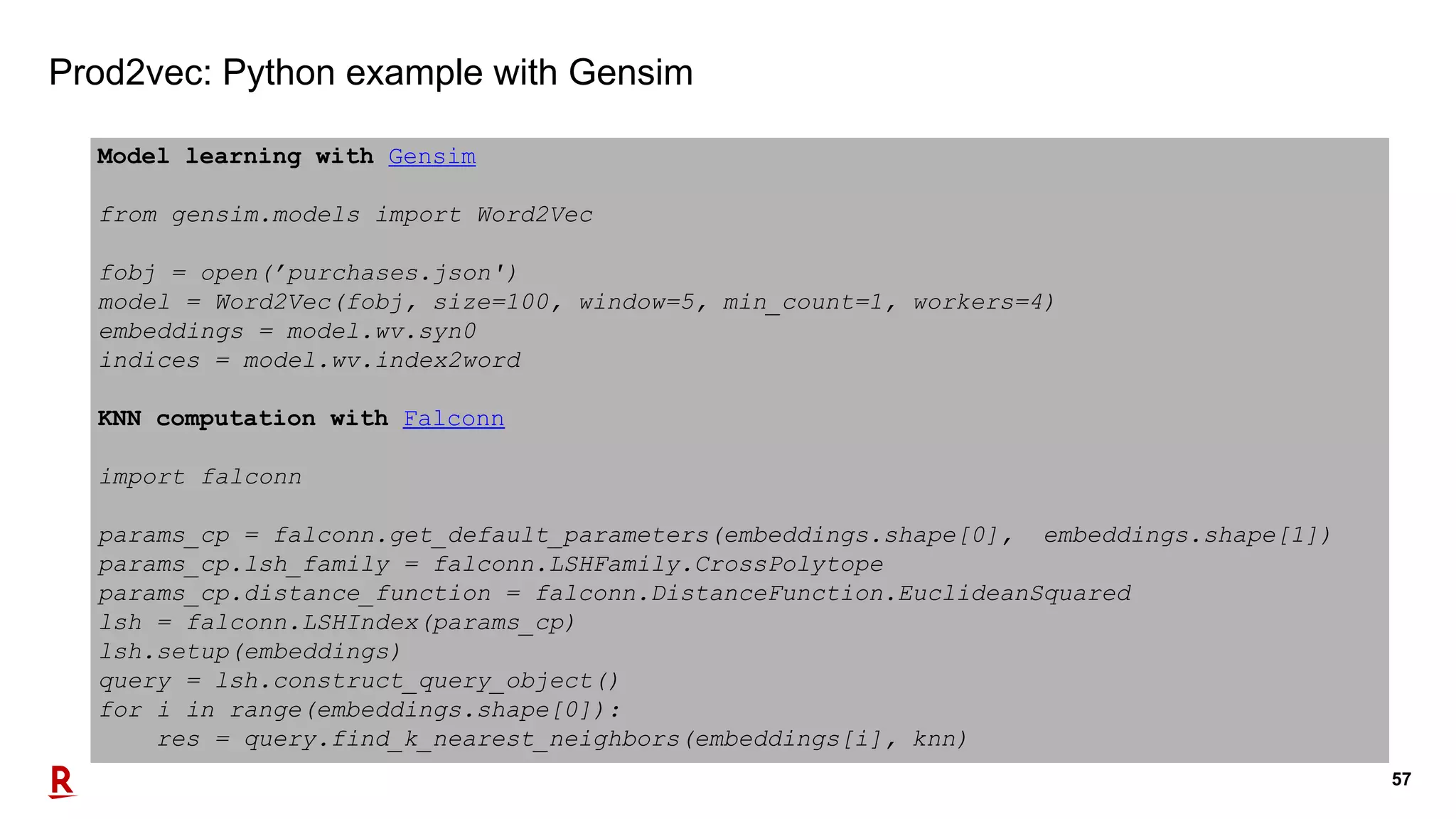 57
Prod2vec: Python example with Gensim
Model learning with Gensim
from gensim.models import Word2Vec
fobj = open(’purchases.json')
model = Word2Vec(fobj, size=100, window=5, min_count=1, workers=4)
embeddings = model.wv.syn0
indices = model.wv.index2word
KNN computation with Falconn
import falconn
params_cp = falconn.get_default_parameters(embeddings.shape[0], embeddings.shape[1])
params_cp.lsh_family = falconn.LSHFamily.CrossPolytope
params_cp.distance_function = falconn.DistanceFunction.EuclideanSquared
lsh = falconn.LSHIndex(params_cp)
lsh.setup(embeddings)
query = lsh.construct_query_object()
for i in range(embeddings.shape[0]):
res = query.find_k_nearest_neighbors(embeddings[i], knn)
 