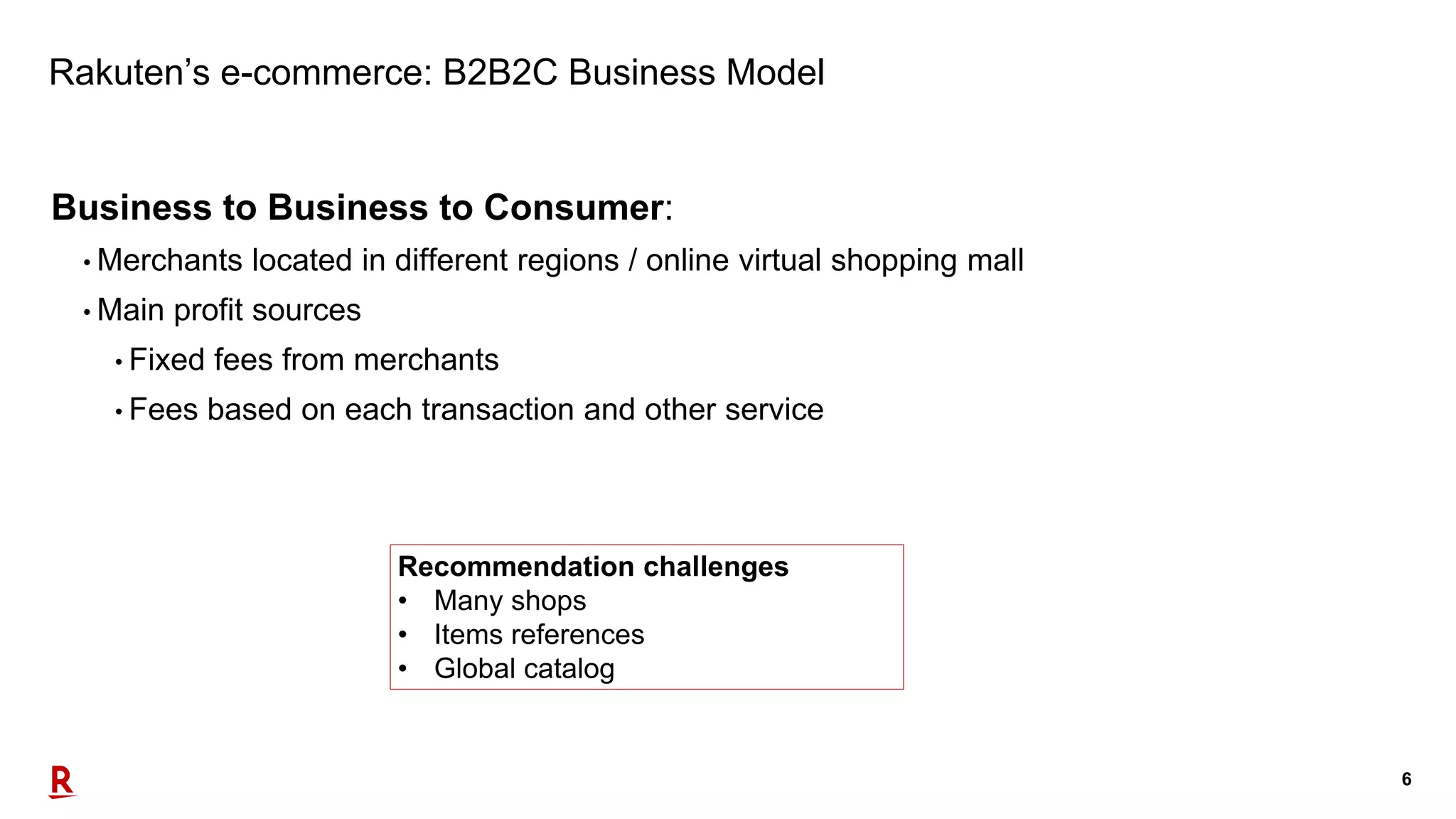 6
Rakuten’s e-commerce: B2B2C Business Model
Business to Business to Consumer:
• Merchants located in different regions / online virtual shopping mall
• Main profit sources
• Fixed fees from merchants
• Fees based on each transaction and other service
Recommendation challenges
• Many shops
• Items references
• Global catalog
 