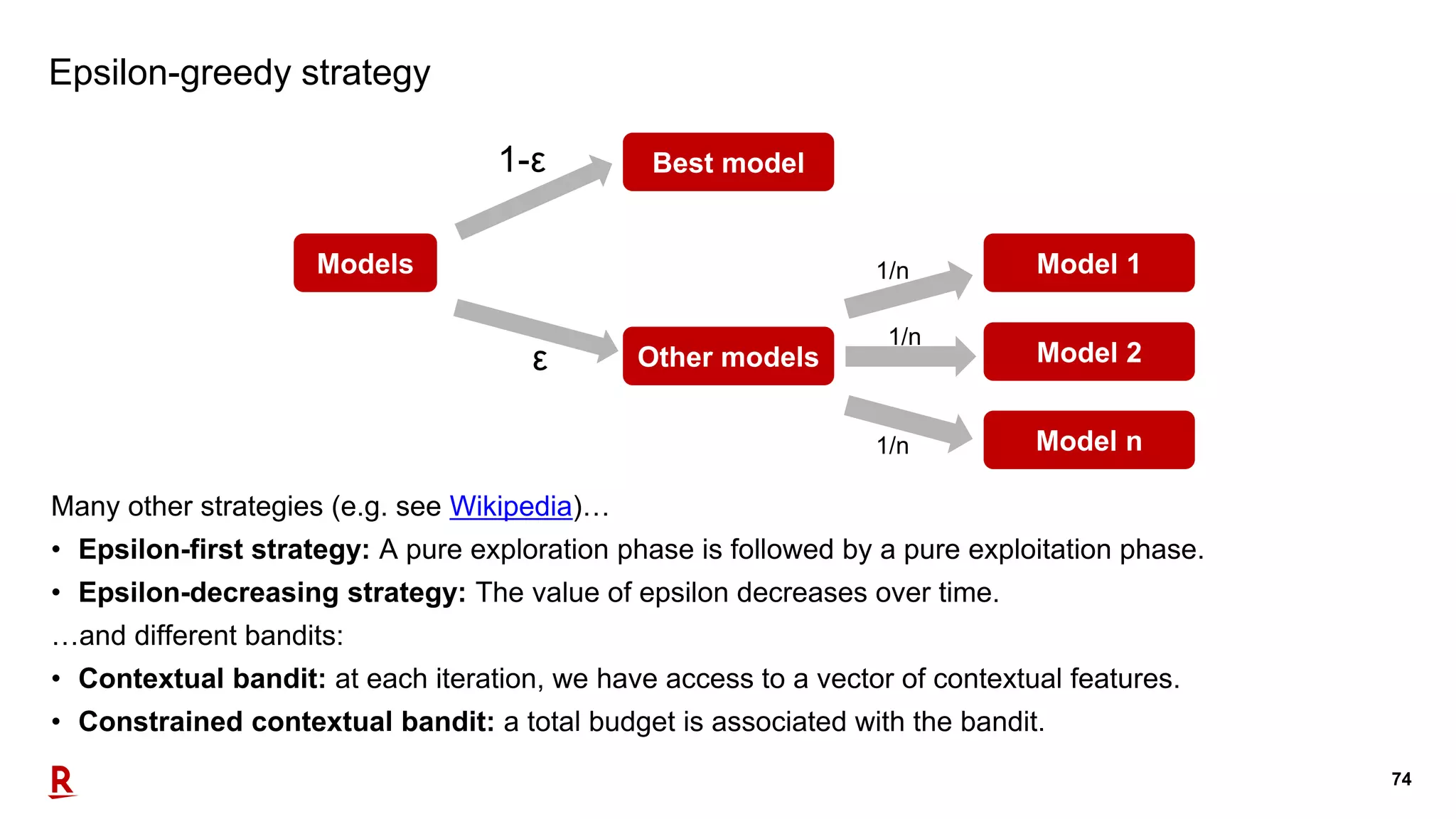 74
Epsilon-greedy strategy
Many other strategies (e.g. see Wikipedia)…
• Epsilon-first strategy: A pure exploration phase is followed by a pure exploitation phase.
• Epsilon-decreasing strategy: The value of epsilon decreases over time.
…and different bandits:
• Contextual bandit: at each iteration, we have access to a vector of contextual features.
• Constrained contextual bandit: a total budget is associated with the bandit.
Models
Other models
Best model
Model 1
Model 2
Model n
1/n
1/n
1/n
ε
1-ε
 