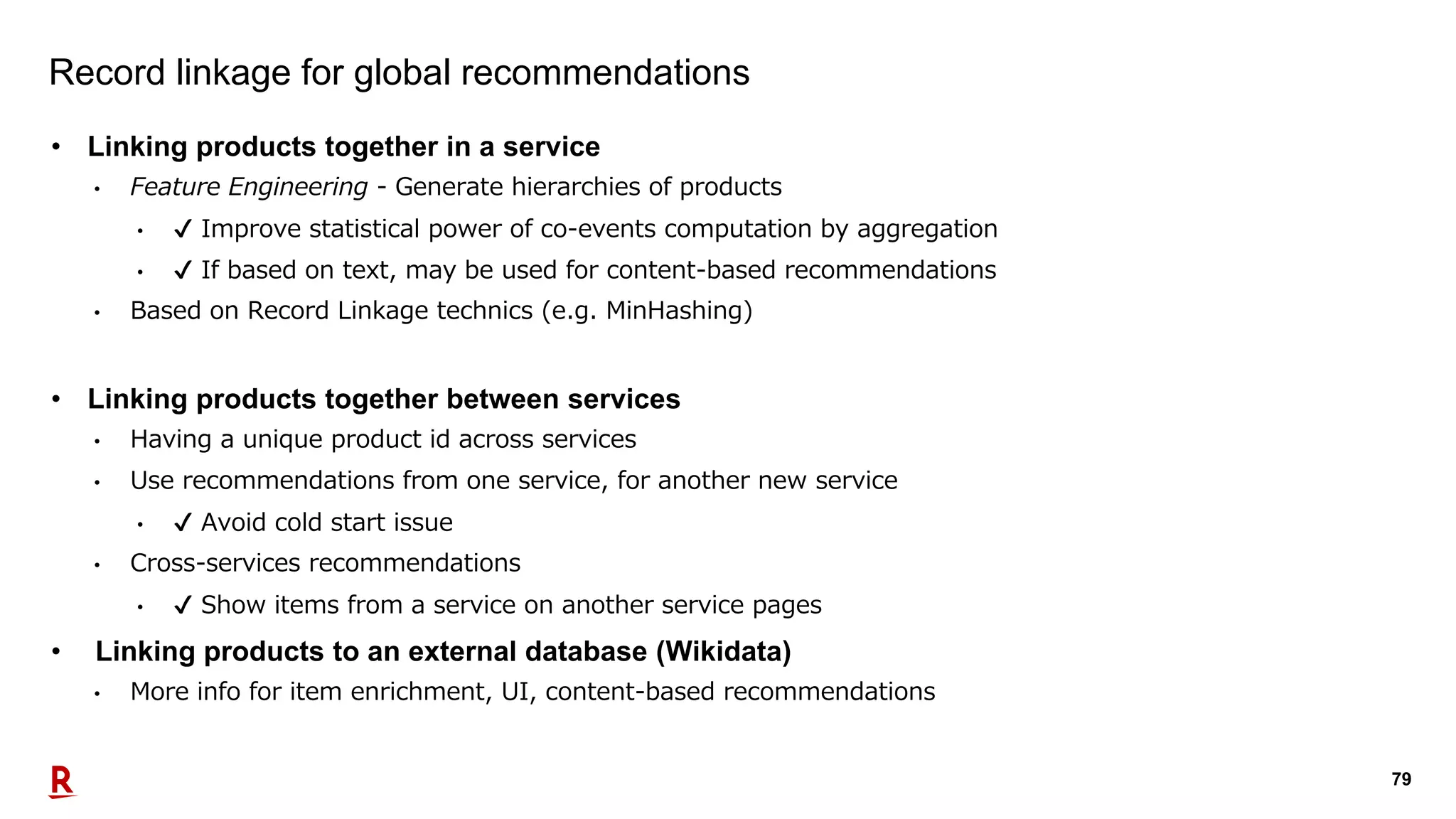 79
Record linkage for global recommendations
• Linking products together in a service
• Feature Engineering - Generate hierarchies of products
• ✔ Improve statistical power of co-events computation by aggregation
• ✔ If based on text, may be used for content-based recommendations
• Based on Record Linkage technics (e.g. MinHashing)
• Linking products together between services
• Having a unique product id across services
• Use recommendations from one service, for another new service
• ✔ Avoid cold start issue
• Cross-services recommendations
• ✔ Show items from a service on another service pages
• Linking products to an external database (Wikidata)
• More info for item enrichment, UI, content-based recommendations
 