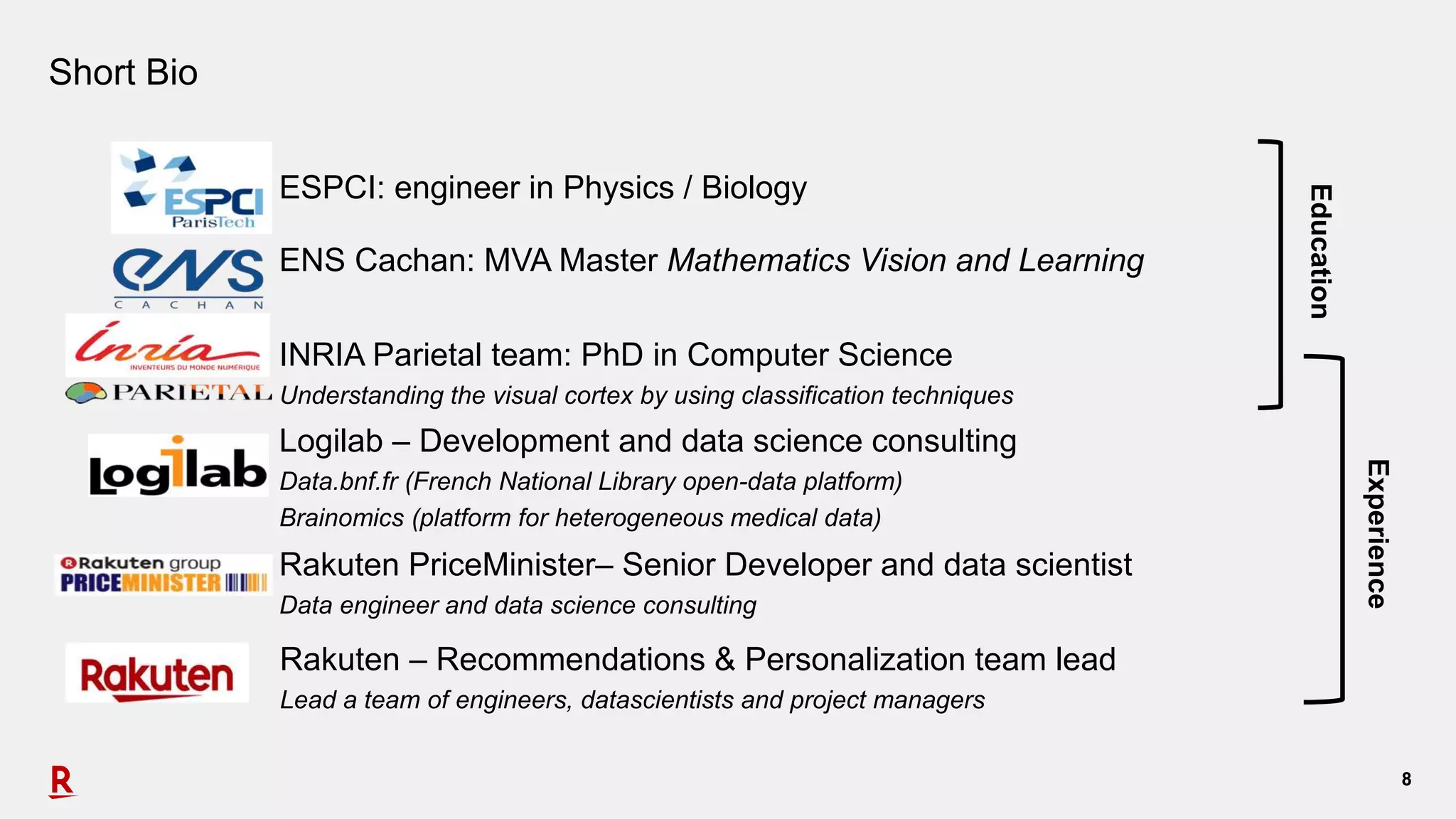 88
Short Bio
ESPCI: engineer in Physics / Biology
ENS Cachan: MVA Master Mathematics Vision and Learning
INRIA Parietal team: PhD in Computer Science
Understanding the visual cortex by using classification techniques
Logilab – Development and data science consulting
Data.bnf.fr (French National Library open-data platform)
Brainomics (platform for heterogeneous medical data)
Education
Experience
Rakuten PriceMinister– Senior Developer and data scientist
Data engineer and data science consulting
Rakuten – Recommendations & Personalization team lead
Lead a team of engineers, datascientists and project managers
 