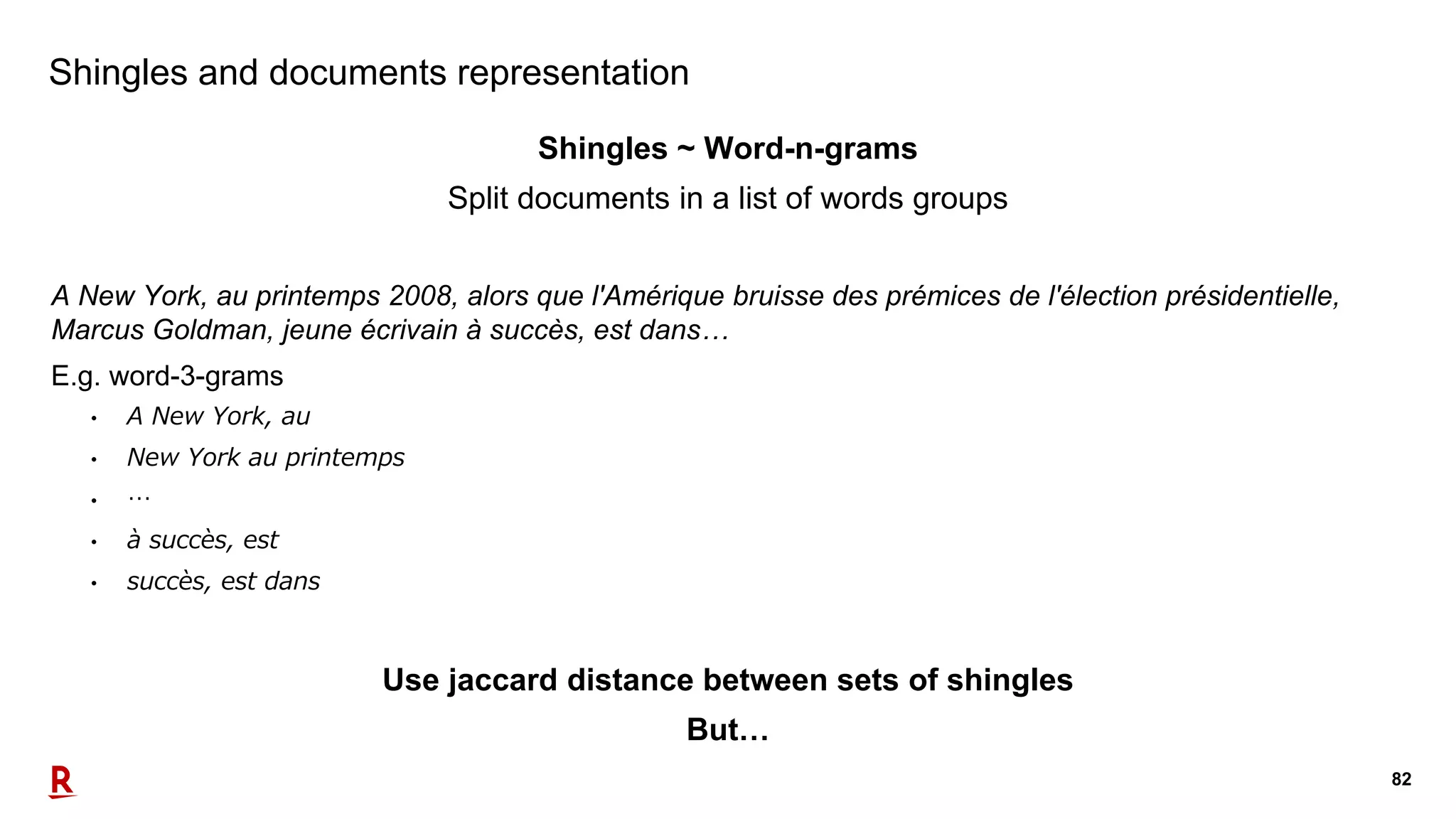 82
Shingles and documents representation
Shingles ~ Word-n-grams
Split documents in a list of words groups
A New York, au printemps 2008, alors que l'Amérique bruisse des prémices de l'élection présidentielle,
Marcus Goldman, jeune écrivain à succès, est dans…
E.g. word-3-grams
• A New York, au
• New York au printemps
• …
• à succès, est
• succès, est dans
Use jaccard distance between sets of shingles
But…
 