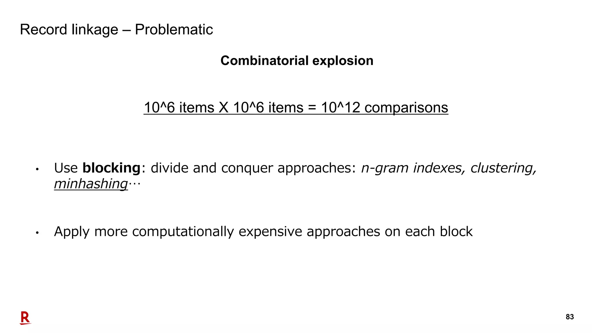 83
Record linkage – Problematic
Combinatorial explosion
10^6 items X 10^6 items = 10^12 comparisons
• Use blocking: divide and conquer approaches: n-gram indexes, clustering,
minhashing…
• Apply more computationally expensive approaches on each block
 