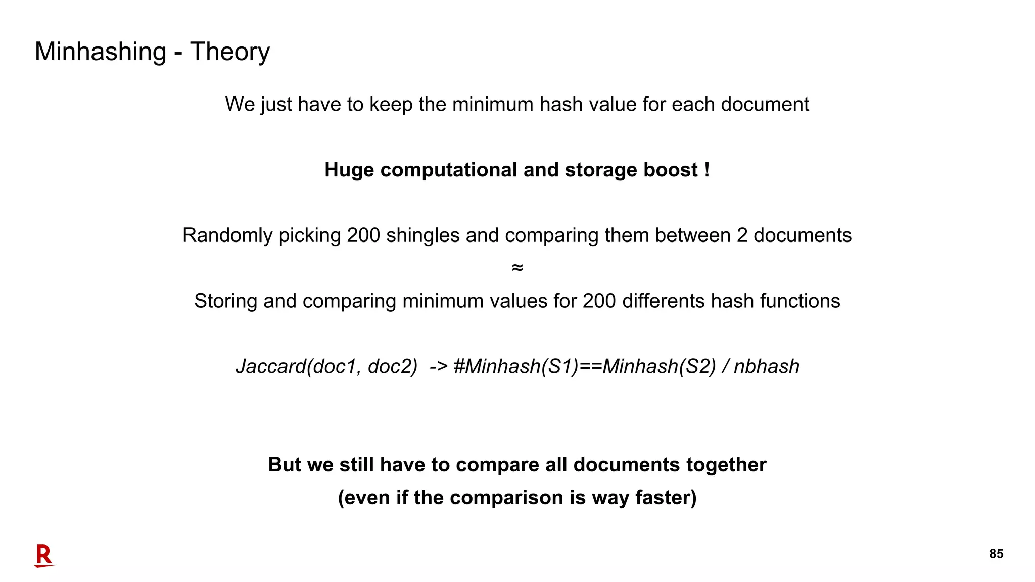 85
Minhashing - Theory
We just have to keep the minimum hash value for each document
Huge computational and storage boost !
Randomly picking 200 shingles and comparing them between 2 documents
≈
Storing and comparing minimum values for 200 differents hash functions
Jaccard(doc1, doc2) -> #Minhash(S1)==Minhash(S2) / nbhash
But we still have to compare all documents together
(even if the comparison is way faster)
 