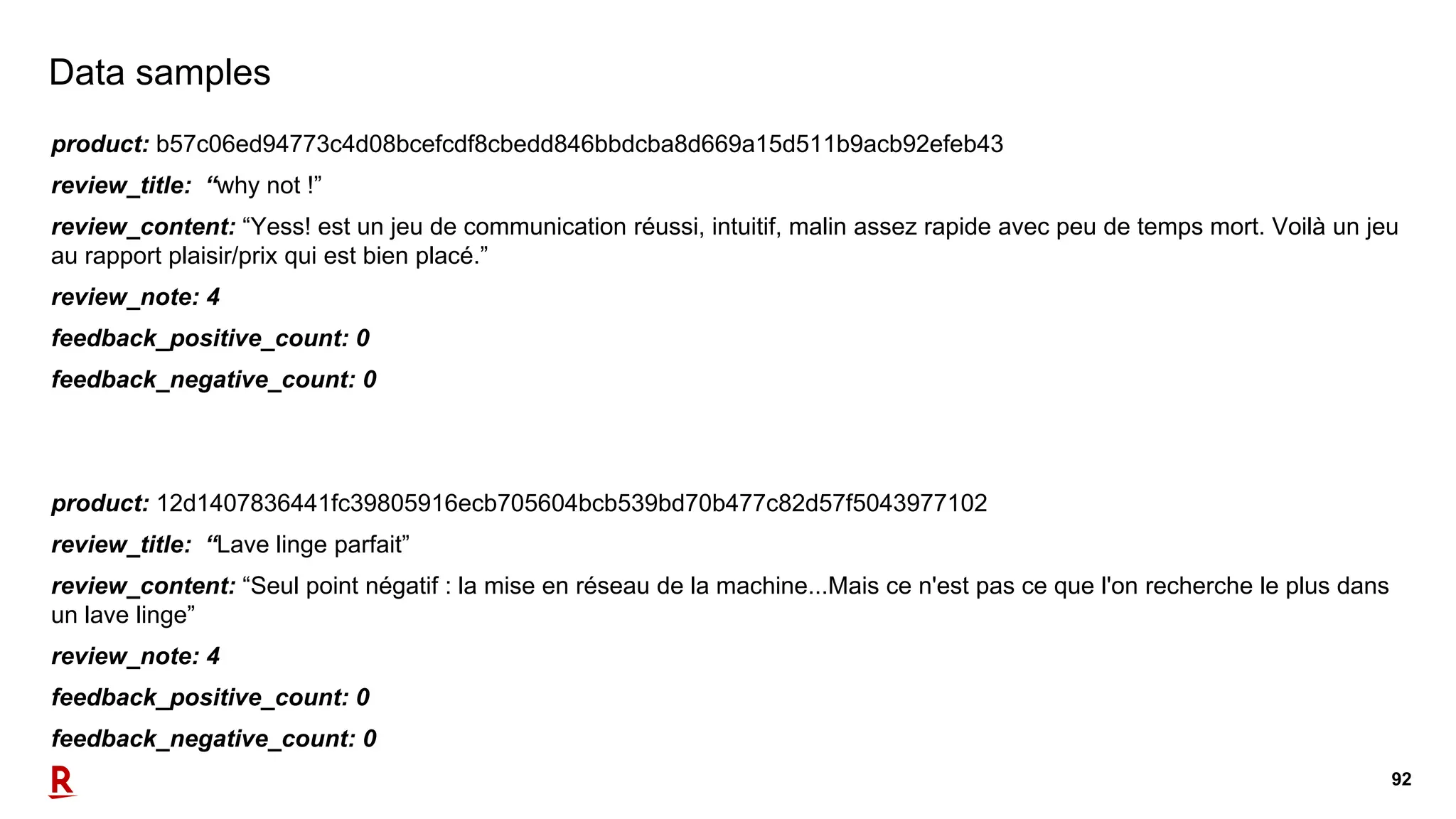 92
Data samples
product: b57c06ed94773c4d08bcefcdf8cbedd846bbdcba8d669a15d511b9acb92efeb43
review_title: “why not !”
review_content: “Yess! est un jeu de communication réussi, intuitif, malin assez rapide avec peu de temps mort. Voilà un jeu
au rapport plaisir/prix qui est bien placé.”
review_note: 4
feedback_positive_count: 0
feedback_negative_count: 0
product: 12d1407836441fc39805916ecb705604bcb539bd70b477c82d57f5043977102
review_title: “Lave linge parfait”
review_content: “Seul point négatif : la mise en réseau de la machine...Mais ce n'est pas ce que l'on recherche le plus dans
un lave linge”
review_note: 4
feedback_positive_count: 0
feedback_negative_count: 0
 