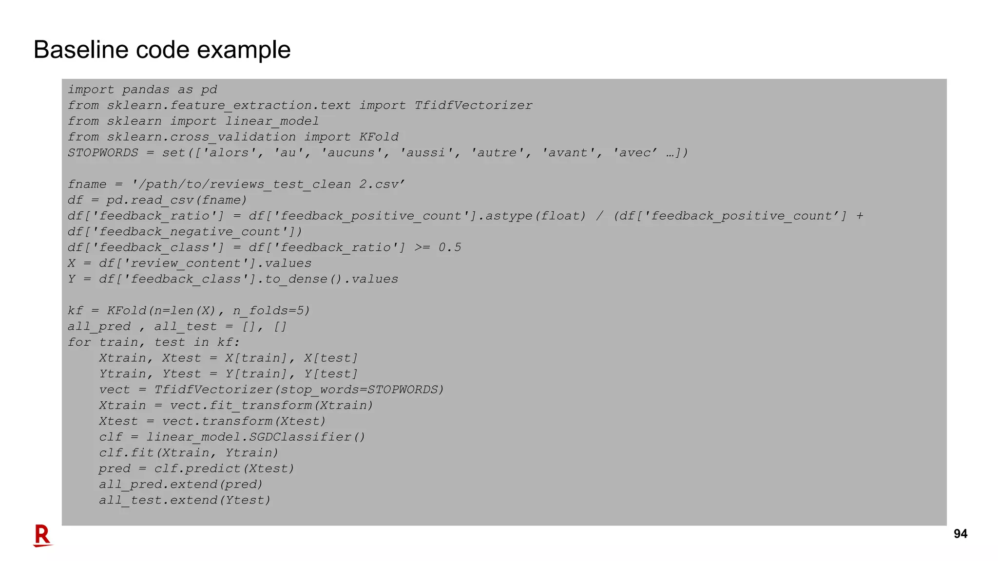 94
Baseline code example
import pandas as pd
from sklearn.feature_extraction.text import TfidfVectorizer
from sklearn import linear_model
from sklearn.cross_validation import KFold
STOPWORDS = set(['alors', 'au', 'aucuns', 'aussi', 'autre', 'avant', 'avec’ …])
fname = '/path/to/reviews_test_clean 2.csv’
df = pd.read_csv(fname)
df['feedback_ratio'] = df['feedback_positive_count'].astype(float) / (df['feedback_positive_count’] +
df['feedback_negative_count'])
df['feedback_class'] = df['feedback_ratio'] >= 0.5
X = df['review_content'].values
Y = df['feedback_class'].to_dense().values
kf = KFold(n=len(X), n_folds=5)
all_pred , all_test = [], []
for train, test in kf:
Xtrain, Xtest = X[train], X[test]
Ytrain, Ytest = Y[train], Y[test]
vect = TfidfVectorizer(stop_words=STOPWORDS)
Xtrain = vect.fit_transform(Xtrain)
Xtest = vect.transform(Xtest)
clf = linear_model.SGDClassifier()
clf.fit(Xtrain, Ytrain)
pred = clf.predict(Xtest)
all_pred.extend(pred)
all_test.extend(Ytest)
 