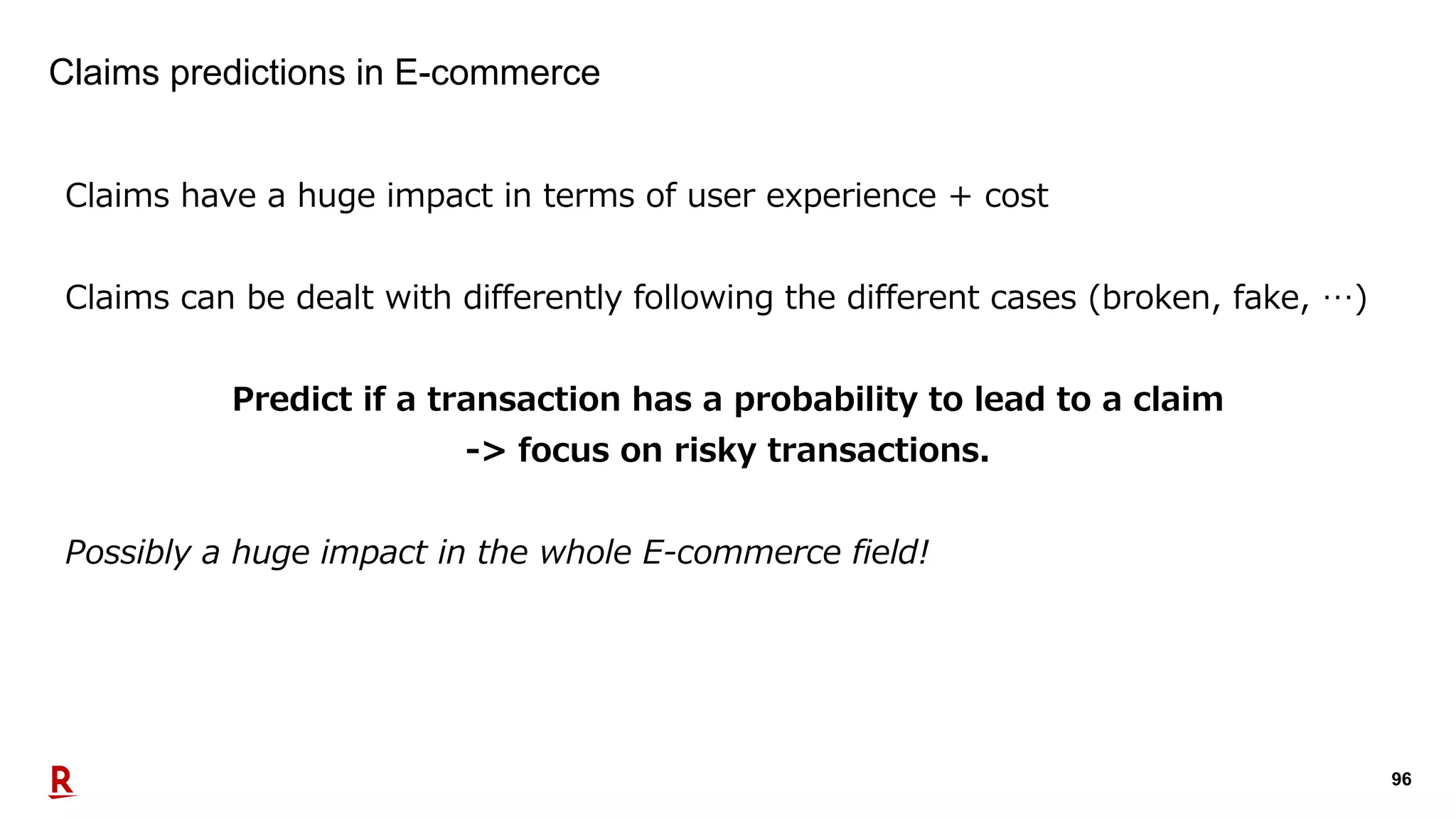 96
Claims predictions in E-commerce
Claims have a huge impact in terms of user experience + cost
Claims can be dealt with differently following the different cases (broken, fake, …)
Predict if a transaction has a probability to lead to a claim
-> focus on risky transactions.
Possibly a huge impact in the whole E-commerce field!
 