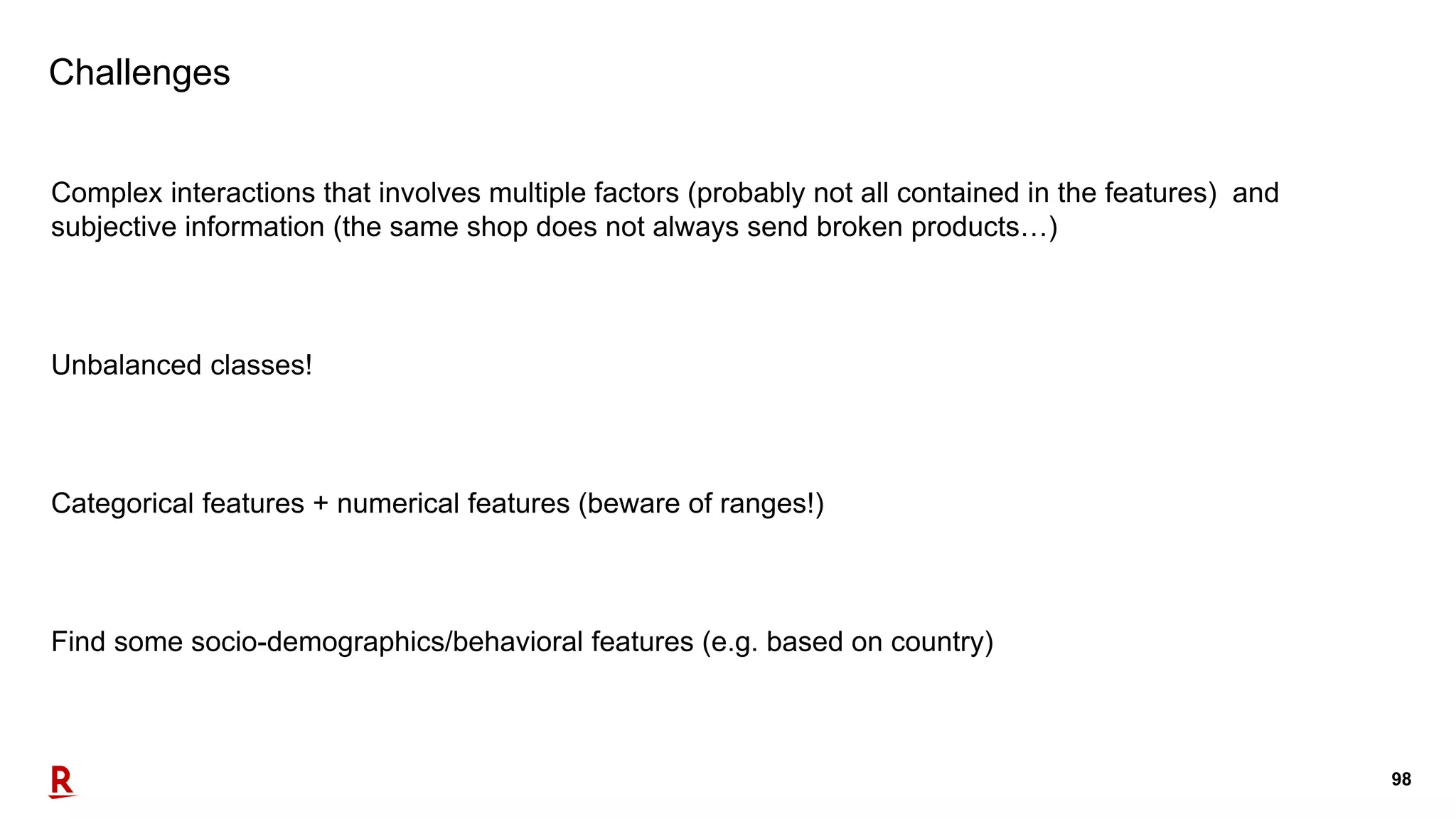 98
Challenges
Complex interactions that involves multiple factors (probably not all contained in the features) and
subjective information (the same shop does not always send broken products…)
Unbalanced classes!
Categorical features + numerical features (beware of ranges!)
Find some socio-demographics/behavioral features (e.g. based on country)
 