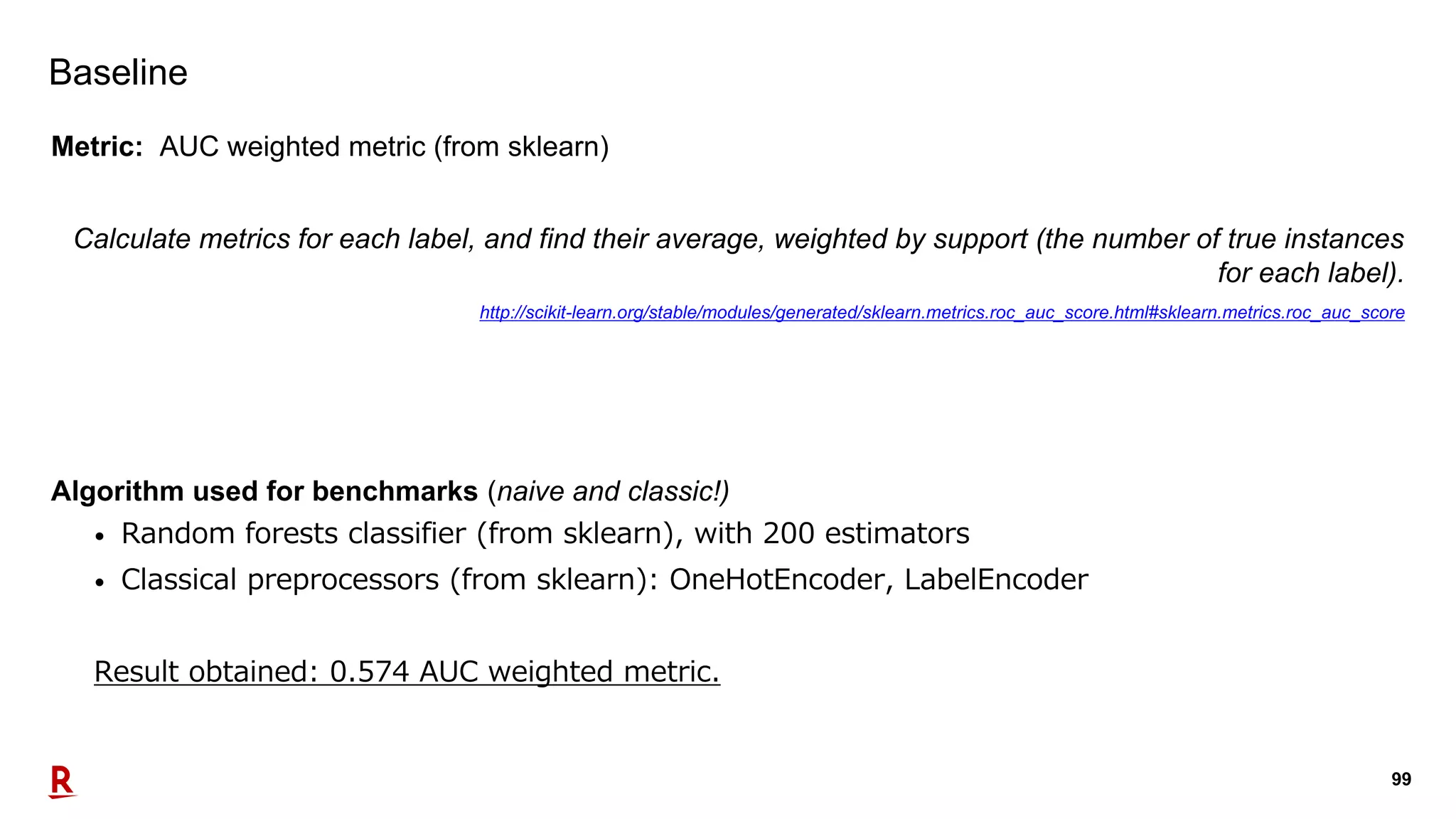 99
Baseline
Metric: AUC weighted metric (from sklearn)
Calculate metrics for each label, and find their average, weighted by support (the number of true instances
for each label).
http://scikit-learn.org/stable/modules/generated/sklearn.metrics.roc_auc_score.html#sklearn.metrics.roc_auc_score
Algorithm used for benchmarks (naive and classic!)
• Random forests classifier (from sklearn), with 200 estimators
• Classical preprocessors (from sklearn): OneHotEncoder, LabelEncoder
Result obtained: 0.574 AUC weighted metric.
 