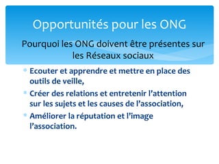 Opportunités pour les ONG
Pourquoi les ONG doivent être présentes sur
            les Réseaux sociaux
∗ Ecouter et apprendre et mettre en place des
  outils de veille,
∗ Créer des relations et entretenir l’attention
  sur les sujets et les causes de l’association,
∗ Améliorer la réputation et l’image
  l’association.
 