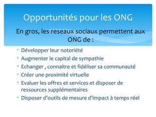 Opportunités pour les ONG
En gros, les reseaux sociaux permettent aux
                  ONG de :
∗ Développer leur notoriété
∗ Augmenter le capital de sympathie
∗ Echanger , connaitre et fidéliser sa communauté
∗ Créer une proximité virtuelle
∗ Evaluer les offres et services et disposer de
  ressources supplémentaires
∗ Disposer d’outils de mesure d’impact à temps réel
 