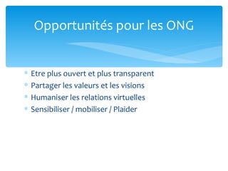 Opportunités pour les ONG


∗   Etre plus ouvert et plus transparent
∗   Partager les valeurs et les visions
∗   Humaniser les relations virtuelles
∗   Sensibiliser / mobiliser / Plaider
 