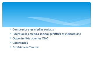 ∗   Comprendre les medias sociaux
∗   Pourquoi les medias sociaux (chiffres et indicateurs)
∗   Opportunités pour les ONG
∗   Contraintes
∗   Expériences Tanmia
 
