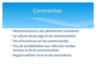 Contraintes


∗ Méconnaissances des plateformes existantes
∗ La culture de partage et de communication
∗ Peu d’ouverture sur les communautés
∗ Peu de sensibilisation aux rôles des medias
  sociaux et de la communication
∗ Regard méfiant vis-à-vis des innovations
 