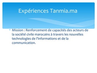 Expériences Tanmia.ma


∗ Mission : Renforcement de capacités des acteurs de
  la société civile marocains à travers les nouvelles
  technologies de l’informations et de la
  communication.
 