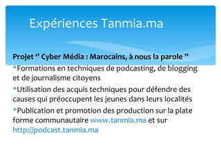 Expériences Tanmia.ma

Projet ‘’ Cyber Média : Marocains, à nous la parole ’’
Formations en techniques de podcasting, de blogging
et de journalisme citoyens
Utilisation des acquis techniques pour défendre des
causes qui préoccupent les jeunes dans leurs localités
Publication et promotion des production sur la plate
forme communautaire www.tanmia.ma et sur
http://podcast.tanmia.ma
 