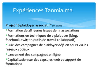 Expériences Tanmia.ma

Projet ‘‘E-plaidoyer associatif’’ (en cours)
Formation de 28 jeunes issues de 14 associations
Formations en techniques de e-plaidoyer (blog,
facebook, twitter, outils de travail collaboratif)
Suivi des campagnes de plaidoyer déjà en cours via les
réseaux sociaux
Lancement des campagnes en ligne
Capitalisation sur des capsules web et support de
formations
 