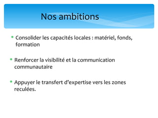 Nos ambitions

 Consolider les capacités locales : matériel, fonds,
  formation

 Renforcer la visibilité et la communication
  communautaire

 Appuyer le transfert d’expertise vers les zones
  reculées.
 