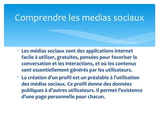 Comprendre les medias sociaux


∗ Les médias sociaux sont des applications internet
  facile à utiliser, gratuites, pensées pour favoriser la
  conversation et les interactions, et où les contenus
  sont essentiellement générés par les utilisateurs.
∗ La création d’un profil est un préalable à l’utilisation
  des médias sociaux. Ce profil donne des données
  publiques à d’autres utilisateurs. Il permet l’existence
  d’une page personnelle pour chacun.
 