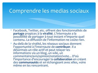 Comprendre les medias sociaux


∗ Facebook, Twitter, etc. offrent des fonctionnalités de
  partage propices à la viralité. L'internaute a la
  possibilité de partager à tout instant n'importe quel
  contenu. La diffusion de l'information ne coûte rien.
∗ Au-delà de la viralité, les réseaux sociaux donnent
  l'opportunité à l'internaute de contribuer. Il a
  désormais un rôle actif et peut relayer les
  informations via un blog, un wiki, un
  commentaire/avis/opinion/notation/vote... D'où
  l'importance d'encourager la collaboration en créant
  des communautés et en échangeant avec elles, voire
  même en les rencontrant.
 