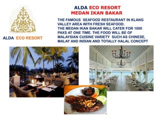 THE FAMOUS SEAFOOD RESTAURANT IN KLANG
VALLEY AREA WITH FRESH SEAFOOD.
THE MEDAN IKAN BAKAR WILL CATER FOR 1000
PAXS AT ONE TIME. THE FOOD WILL BE OF
MALAYSIAN CUISINE VARIETY SUCH AS CHINESE,
MALAY AND INDIAN AND TOTALLY HALAL CONCEPT
ALDA ECO RESORT
ALDA ECO RESORT
MEDAN IKAN BAKAR
 