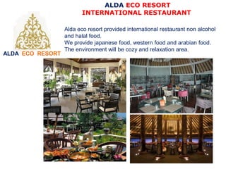 ALDA ECO RESORT
ALDA ECO RESORT
INTERNATIONAL RESTAURANT
Alda eco resort provided international restaurant non alcohol
and halal food.
We provide japanese food, western food and arabian food.
The environment will be cozy and relaxation area.
 