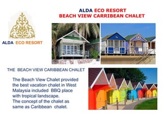 ALDA ECO RESORT
ALDA ECO RESORT
BEACH VIEW CARRIBEAN CHALET
THE BEACH VIEW CARIBBEAN CHALET
The Beach View Chalet provided
the best vacation chalet in West
Malaysia included BBQ place
with tropical landscape.
The concept of the chalet as
same as Caribbean chalet.
 