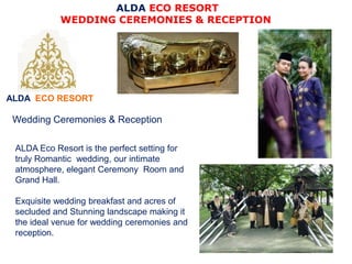 ALDA ECO RESORT
ALDA ECO RESORT
WEDDING CEREMONIES & RECEPTION
ALDA Eco Resort is the perfect setting for
truly Romantic wedding, our intimate
atmosphere, elegant Ceremony Room and
Grand Hall.
Exquisite wedding breakfast and acres of
secluded and Stunning landscape making it
the ideal venue for wedding ceremonies and
reception.
Wedding Ceremonies & Reception
 